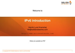 Welcome to




                                           IPv6 introduction
                                                 Henrik Lund Kramshøj
                                                hlk@solidonetworks.com

                                     http://www.solidonetworks.com



                                                     Slides are available as PDF




c copyright 2010 Solido Networks, Henrik Lund Kramshøj                             1
 