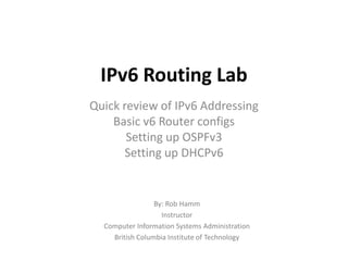 IPv6 Routing Lab
Quick review of IPv6 Addressing
Basic v6 Router configs
Setting up OSPFv3
Setting up DHCPv6
By: Rob Hamm
Instructor
Computer Information Systems Administration
British Columbia Institute of Technology
 
