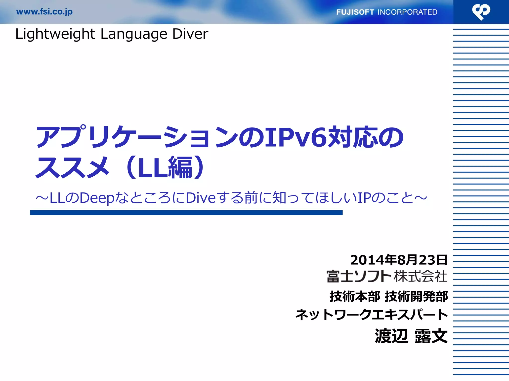 アプリケーションのIPv6対応の ススメ（LL編） 
2014年8月23日 
技術本部 技術開発部 
ネットワークエキスパート 
渡辺 露文 
Lightweight Language Diver 
〜LLのDeepなところにDiveする前に知ってほしいIPのこと〜  