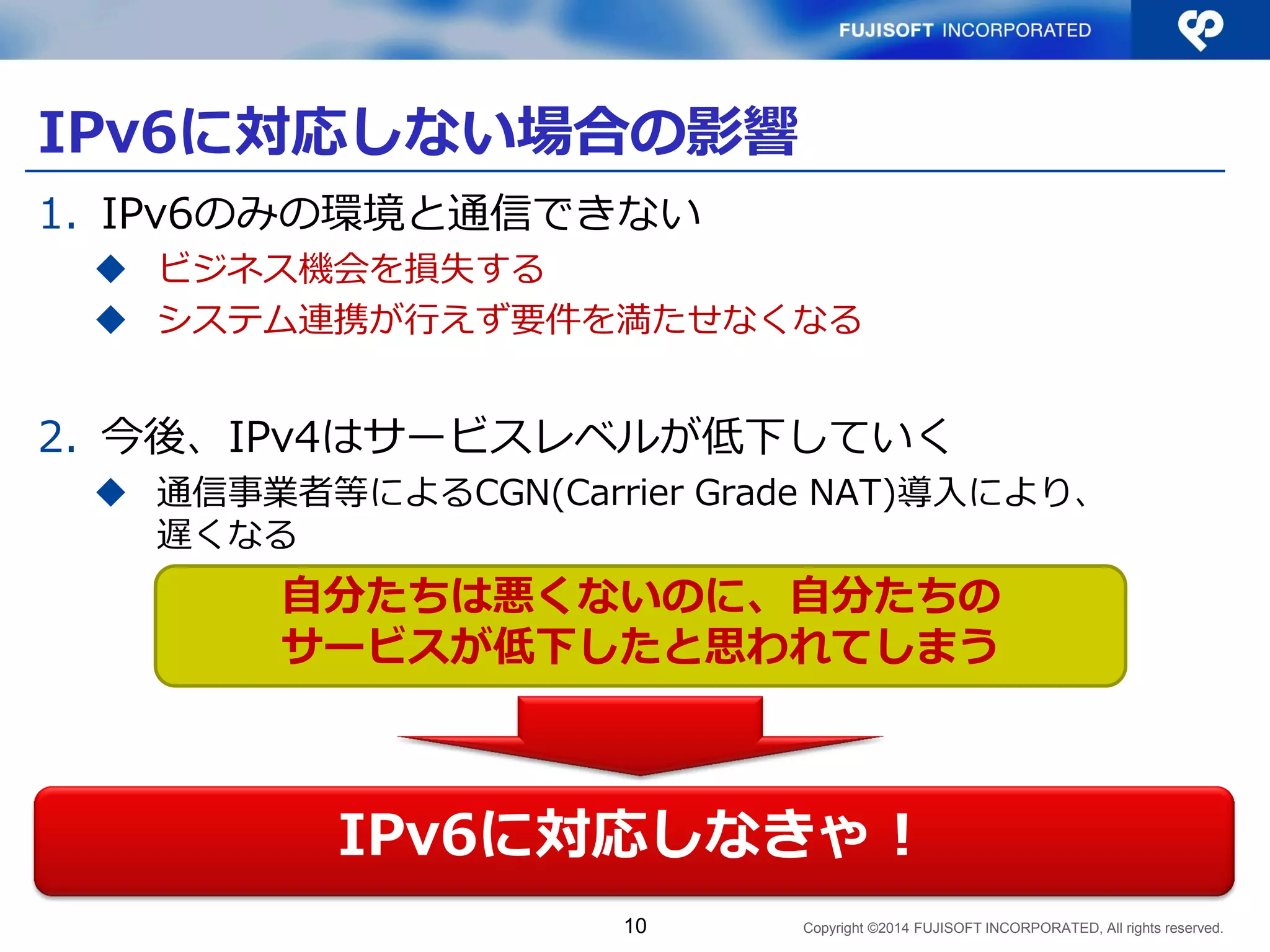 Copyright ©2014 FUJISOFT INCORPORATED, All rights reserved. 
IPv6に対応しない場合の影響 
1.IPv6のみの環境と通信できない 
ビジネス機会を損失する 
システム連携が行えず要件を満たせなくなる 
2.今後、IPv4はサービスレベルが低下していく（予想） 
IPv4アドレス節約のため、通信事業者等によるCGN（Carrier Grade NAT）導入により、遅くなったり、利用できるセッション 数が少なくなったりする（と予想される） 
10 
IPv6に対応しなきゃ！ 
自分たちは悪くないのに、自分たちの サービスが低下したと思われてしまう  