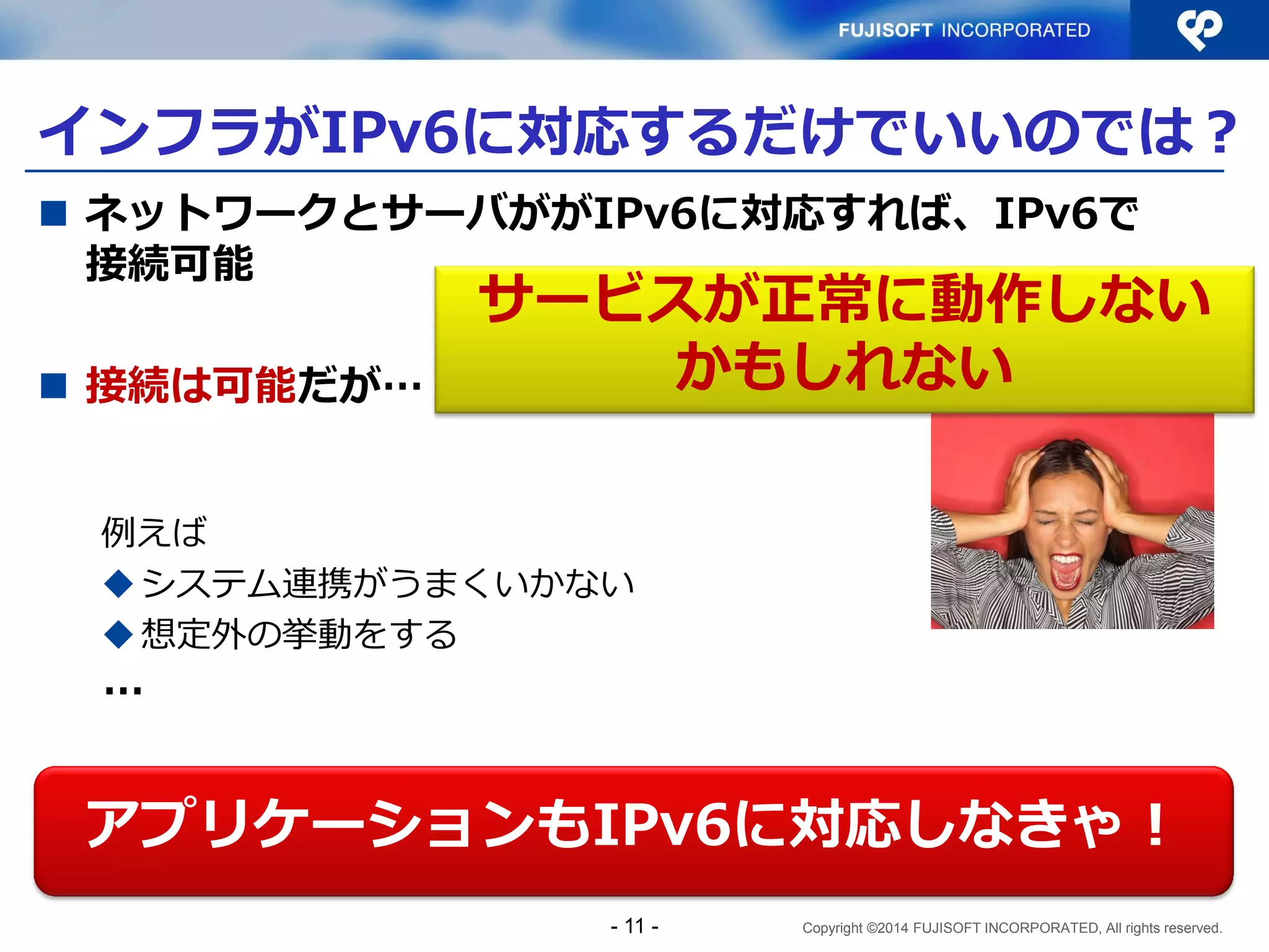 Copyright ©2014 FUJISOFT INCORPORATED, All rights reserved. 
インフラがIPv6に対応するだけでいいのでは？ 
ネットワークとサーバががIPv6に対応すれば、IPv6で 接続可能 
接続は可能だが… 
例えば 
システム連携がうまくいかない 
想定外の挙動をする 
… 
- 11 - 
アプリケーションもIPv6に対応しなきゃ！ 
サービスが正常に動作しない かもしれない  