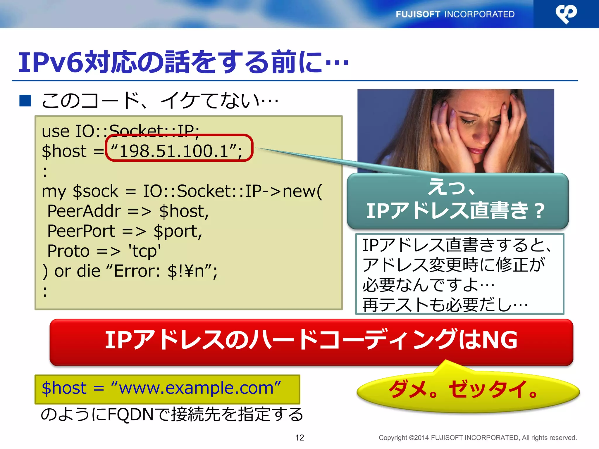 Copyright ©2014 FUJISOFT INCORPORATED, All rights reserved. 
IPv6対応の話をする前に… 
このコード、イケてない… 
12 
IPアドレスのハードコーディングはNG 
ダメ。ゼッタイ。 
IPアドレス直書きすると、 アドレス変更時に修正が 必要なんですよ… 再テストも必要だし… 
use IO::Socket::IP; 
$host = “198.51.100.1”; 
: 
my $sock = IO::Socket::IP->new( 
PeerAddr => $host, 
PeerPort => $port, 
Proto => 'tcp' 
) or die “Error: $!¥n”; 
: 
えっ、 IPアドレス直書き？ 
$host = “www.example.com” 
のようにFQDNで接続先を指定する  