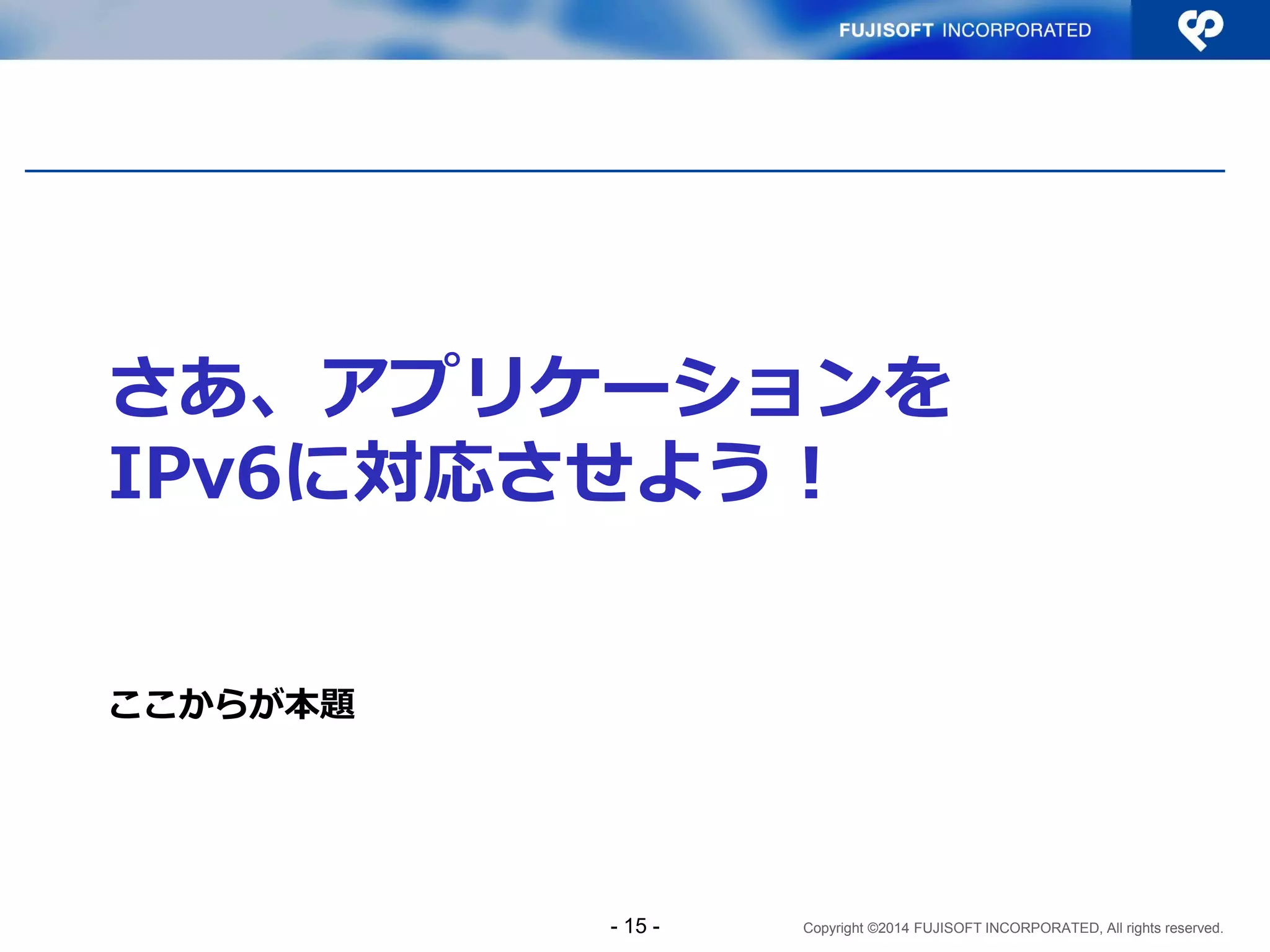 Copyright ©2014 FUJISOFT INCORPORATED, All rights reserved. 
さあ、アプリケーションを IPv6に対応させよう！ 
ここからが本題 
- 15 -  