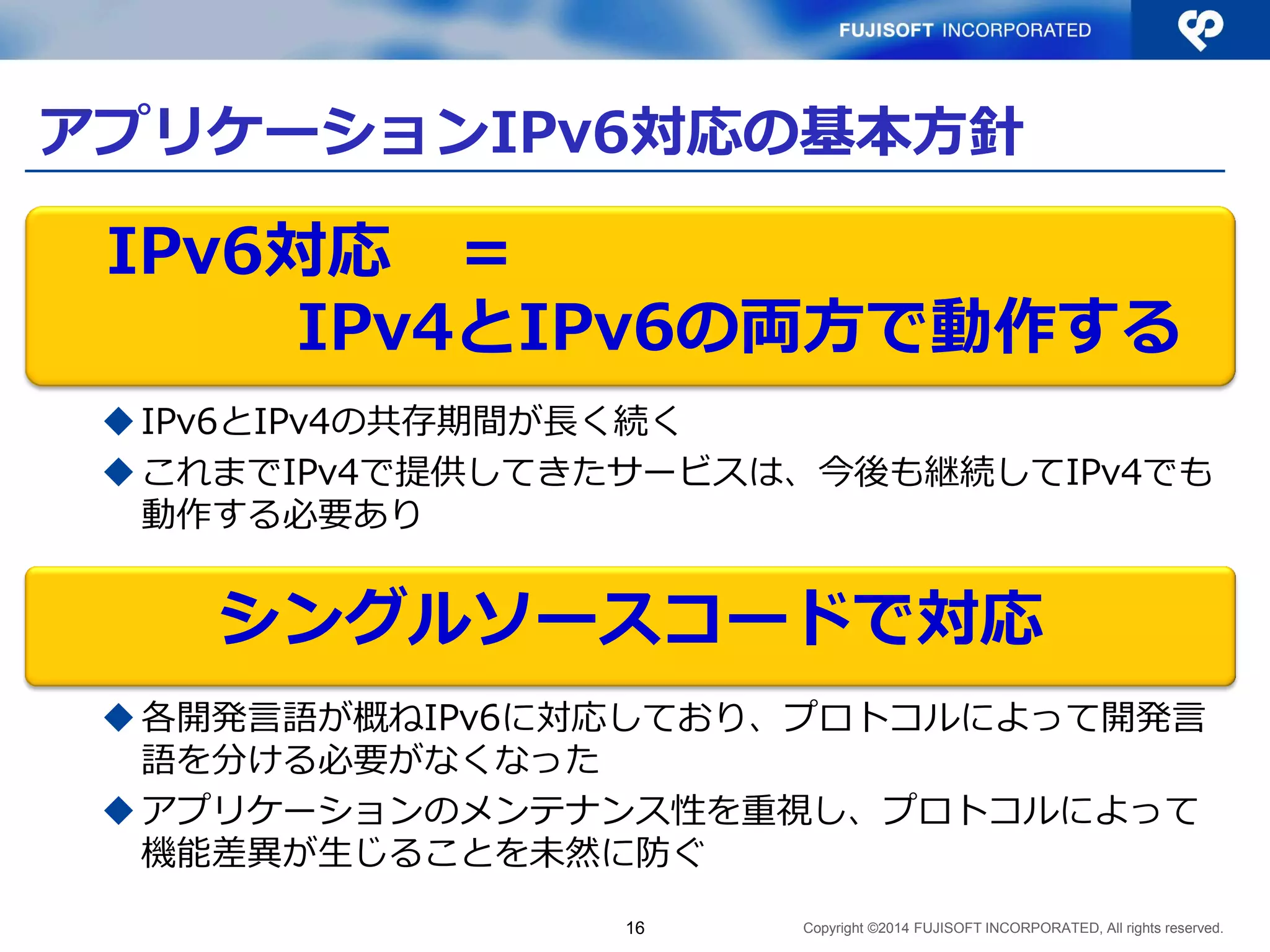 Copyright ©2014 FUJISOFT INCORPORATED, All rights reserved. 
アプリケーションIPv6対応の基本方針 
IPv6とIPv4の共存期間が長く続く 
これまでIPv4で提供してきたサービスは、今後も継続してIPv4でも 動作する必要あり 
各開発言語が概ねIPv6に対応しており、プロトコルによって開発言 語を分ける必要がなくなった 
アプリケーションのメンテナンス性を重視し、プロトコルによって 機能差異が生じることを未然に防ぐ 
16 
IPv6対応 ＝ 
IPv4とIPv6の両方で動作する 
シングルソースコードで対応  