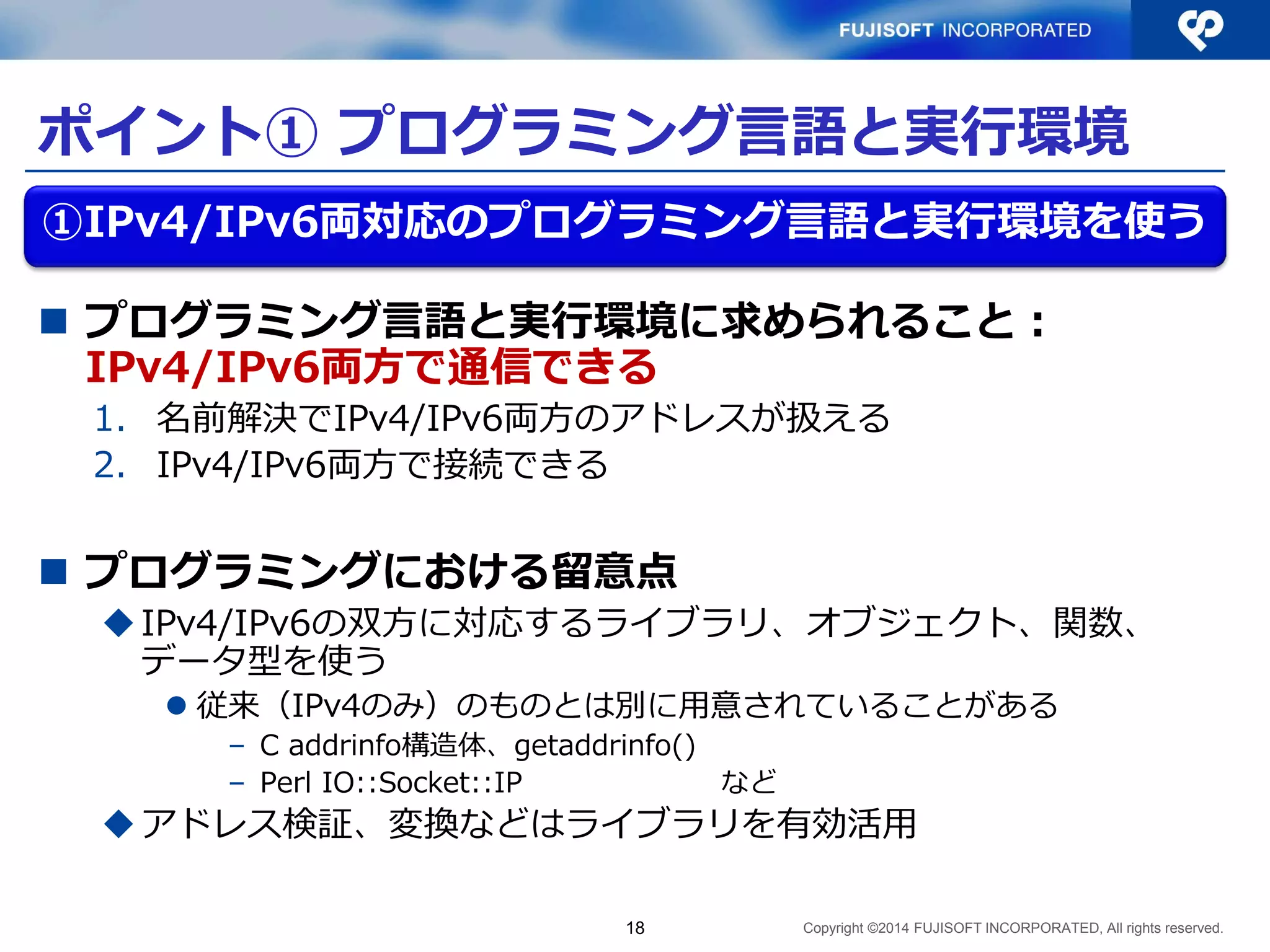Copyright ©2014 FUJISOFT INCORPORATED, All rights reserved. 
ポイント① プログラミング言語と実行環境 
プログラミング言語と実行環境に求められること： IPv4/IPv6両方で通信できる 
1.名前解決でIPv4/IPv6両方のアドレスが扱える 
2.IPv4/IPv6両方で接続できる 
プログラミングにおける留意点 
IPv4/IPv6の双方に対応するライブラリ、オブジェクト、関数、 データ型を使う 
従来（IPv4のみ）のものとは別に用意されていることがある 
–C addrinfo構造体、getaddrinfo() 
–Perl IO::Socket::IP など 
アドレス検証、変換などはライブラリを有効活用 
18 
①IPv4/IPv6両対応のプログラミング言語と実行環境を使う  