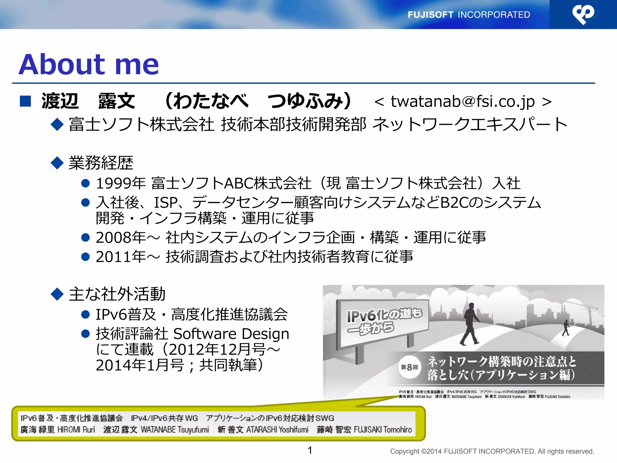 Copyright ©2014 FUJISOFT INCORPORATED, All rights reserved. 
About me 
渡辺 露文 （わたなべ つゆふみ） 
富士ソフト株式会社 技術本部技術開発部 ネットワークエキスパート 
業務経歴 
1999年 富士ソフトABC株式会社（現 富士ソフト株式会社）入社 
入社後、ISP、データセンター顧客向けシステムなどB2Cのシステム 開発・インフラ構築・運用に従事 
2008年〜 社内システムのインフラ企画・構築・運用に従事 
2011年〜 技術調査および社内技術者教育に従事 
主な社外活動 
IPv6普及・高度化推進協議会 
技術評論社 Software Design にて連載（2012年12月号〜 2014年1月号；共同執筆） 
1 
< twatanab＠fsi.co.jp >  