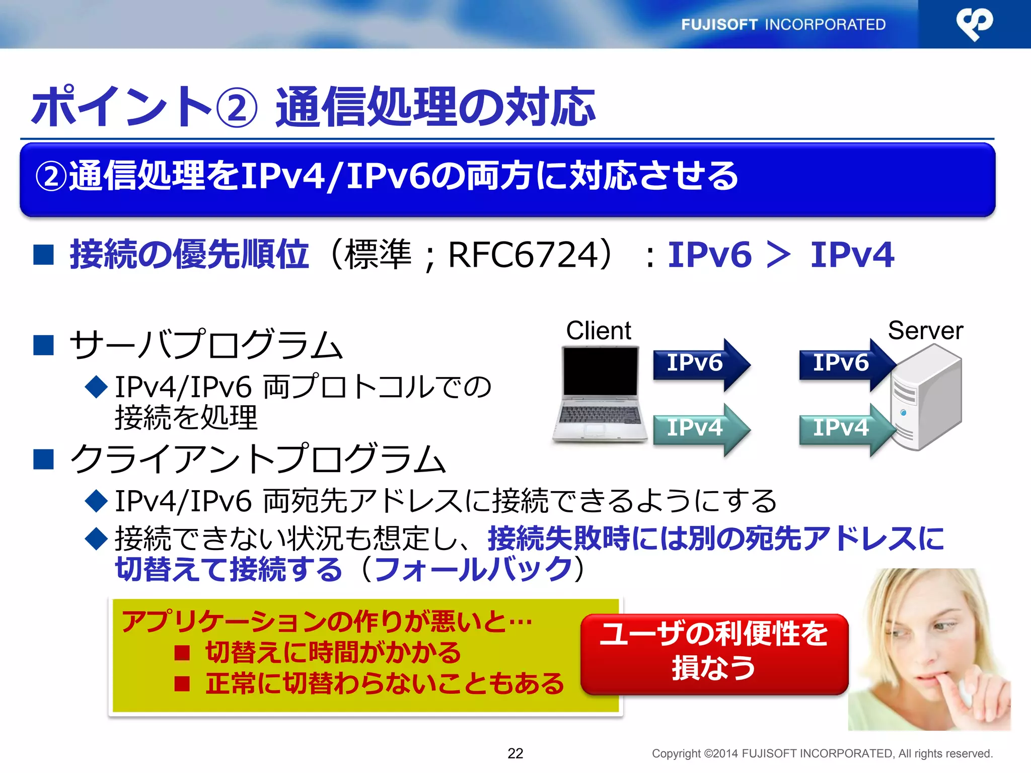 Copyright ©2014 FUJISOFT INCORPORATED, All rights reserved. 
ポイント② 通信処理の対応 
 接続の優先順位（標準；RFC6724）：IPv6 ＞ IPv4 
 サーバプログラム 
 IPv4/IPv6 両プロトコルでの 
接続を処理 
 クライアントプログラム 
 IPv4/IPv6 両宛先アドレスに接続できるようにする 
 接続できない状況も想定し、接続失敗時には別の宛先アドレスに 
切替えて接続する（フォールバック） 
22 
②通信処理をIPv4/IPv6の両方に対応させる 
IPv6 IPv6 
IPv4 IPv4 
Client Server 
アプリケーションの作りが悪いと… 
 切替えに時間がかかる 
 正常に切替わらないこともある 
ユーザの利便性を 
損なう 
 