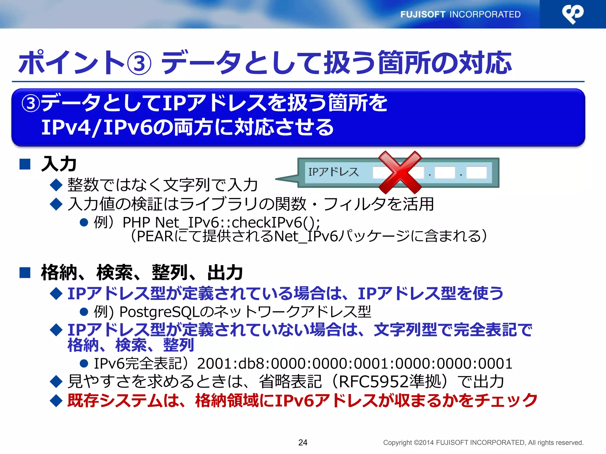 Copyright ©2014 FUJISOFT INCORPORATED, All rights reserved. 
ポイント③ データとして扱う箇所の対応 
入力 
整数ではなく文字列で入力 
入力値の検証はライブラリの関数・フィルタを活用 
例）PHP Net_IPv6::checkIPv6(); （PEARにて提供されるNet_IPv6パッケージに含まれる） 
格納、検索、整列、出力 
IPアドレス型が定義されている場合は、IPアドレス型を使う 
例) PostgreSQLのネットワークアドレス型 
IPアドレス型が定義されていない場合は、文字列型で完全表記で 格納、検索、整列、出力 
IPv6完全表記）2001:0db8:0000:0000:0001:0000:0000:0001 
見やすさを求めるときは、省略表記（RFC5952準拠）で出力 
既存システムは、格納領域にIPv6アドレスが収まるかをチェック 
24 
③データとしてIPアドレスを扱う箇所を IPv4/IPv6の両方に対応させる  
