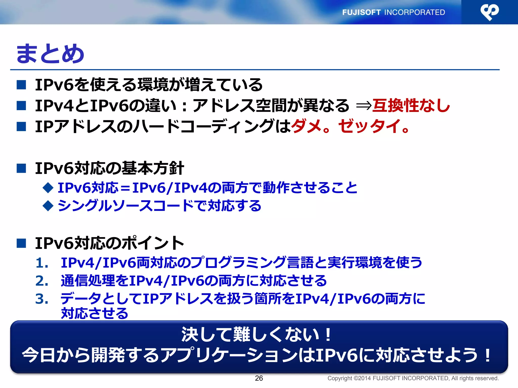 Copyright ©2014 FUJISOFT INCORPORATED, All rights reserved. 
まとめ 
IPv6を使える環境が増えている 
IPv4とIPv6の違い：アドレス空間が異なる ⇒互換性なし 
IPアドレスのハードコーディングはダメ。ゼッタイ。 
IPv6対応の基本方針 
IPv6対応＝IPv6/IPv4の両方で動作させること 
シングルソースコードで対応する 
IPv6対応のポイント 
1.IPv4/IPv6両対応のプログラミング言語と実行環境を使う 
2.通信処理をIPv4/IPv6の両方に対応させる 
3.データとしてIPアドレスを扱う箇所をIPv4/IPv6の両方に 対応させる 
26 
決して難しくない！ 
今日から開発するアプリケーションはIPv6に対応させよう！  