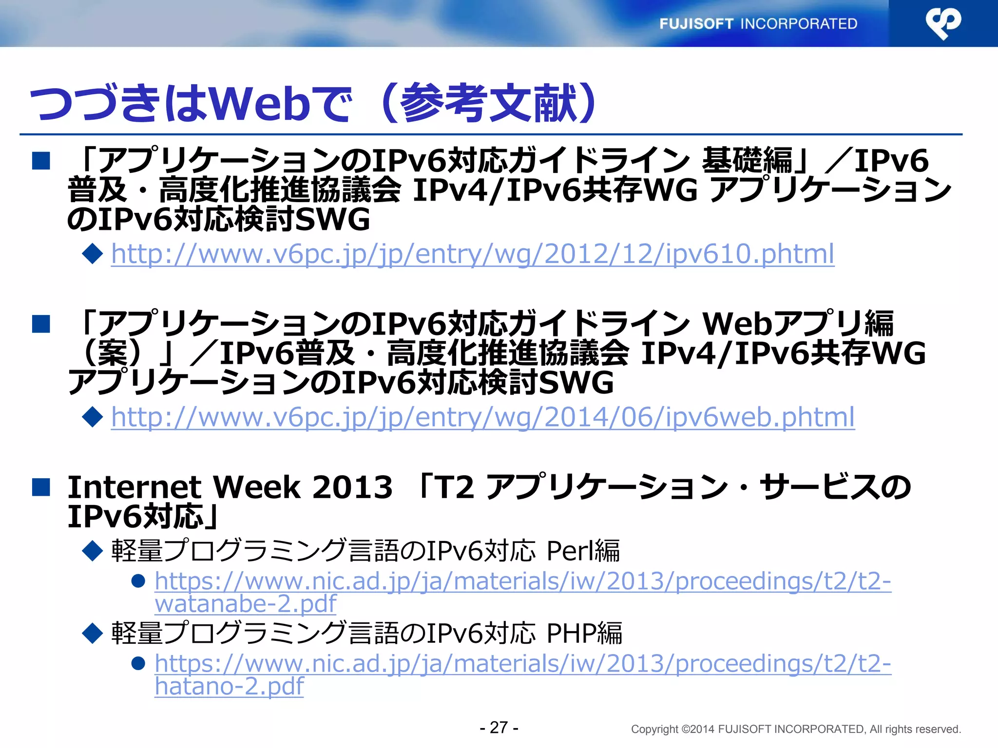 Copyright ©2014 FUJISOFT INCORPORATED, All rights reserved. 
つづきはWebで（参考文献） 
「アプリケーションのIPv6対応ガイドライン 基礎編」／IPv6 普及・高度化推進協議会 IPv4/IPv6共存WG アプリケーション のIPv6対応検討SWG 
http://www.v6pc.jp/jp/entry/wg/2012/12/ipv610.phtml 
「アプリケーションのIPv6対応ガイドライン Webアプリ編 （案）」／IPv6普及・高度化推進協議会 IPv4/IPv6共存WG アプリケーションのIPv6対応検討SWG 
http://www.v6pc.jp/jp/entry/wg/2014/06/ipv6web.phtml 
Internet Week 2013 「T2 アプリケーション・サービスの IPv6対応」 
軽量プログラミング言語のIPv6対応 Perl編 
https://www.nic.ad.jp/ja/materials/iw/2013/proceedings/t2/t2- watanabe-2.pdf 
軽量プログラミング言語のIPv6対応 PHP編 
https://www.nic.ad.jp/ja/materials/iw/2013/proceedings/t2/t2- hatano-2.pdf 
- 27 -  