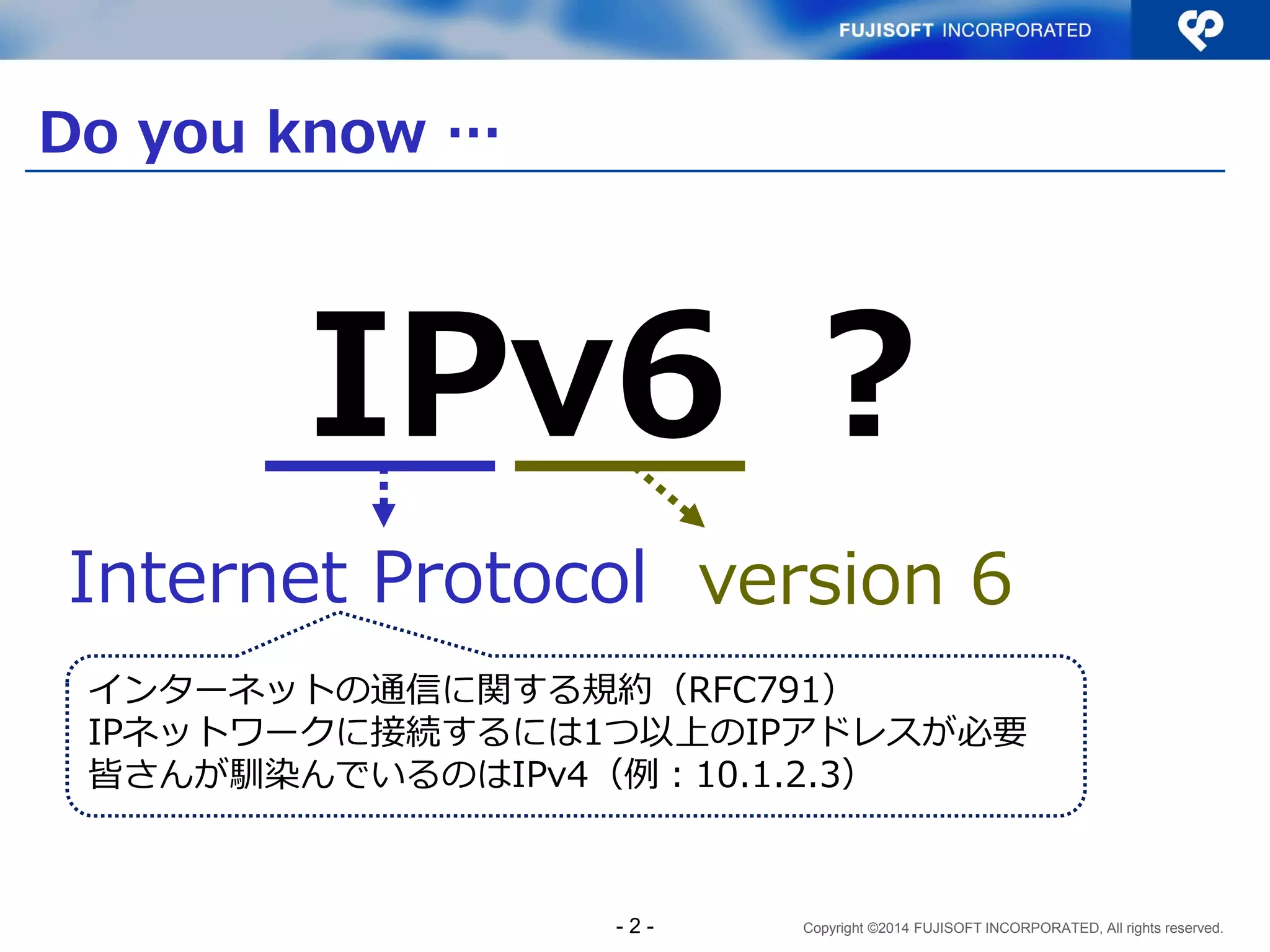 Copyright ©2014 FUJISOFT INCORPORATED, All rights reserved. 
Do you know … 
- 2 - 
IPv6 ？ 
Internet Protocol 
version 6 
インターネットの通信に関する規約（RFC791） 
IPネットワークに接続するには1つ以上のIPアドレスが必要 
皆さんが馴染んでいるのはIPv4（例：10.1.2.3）  