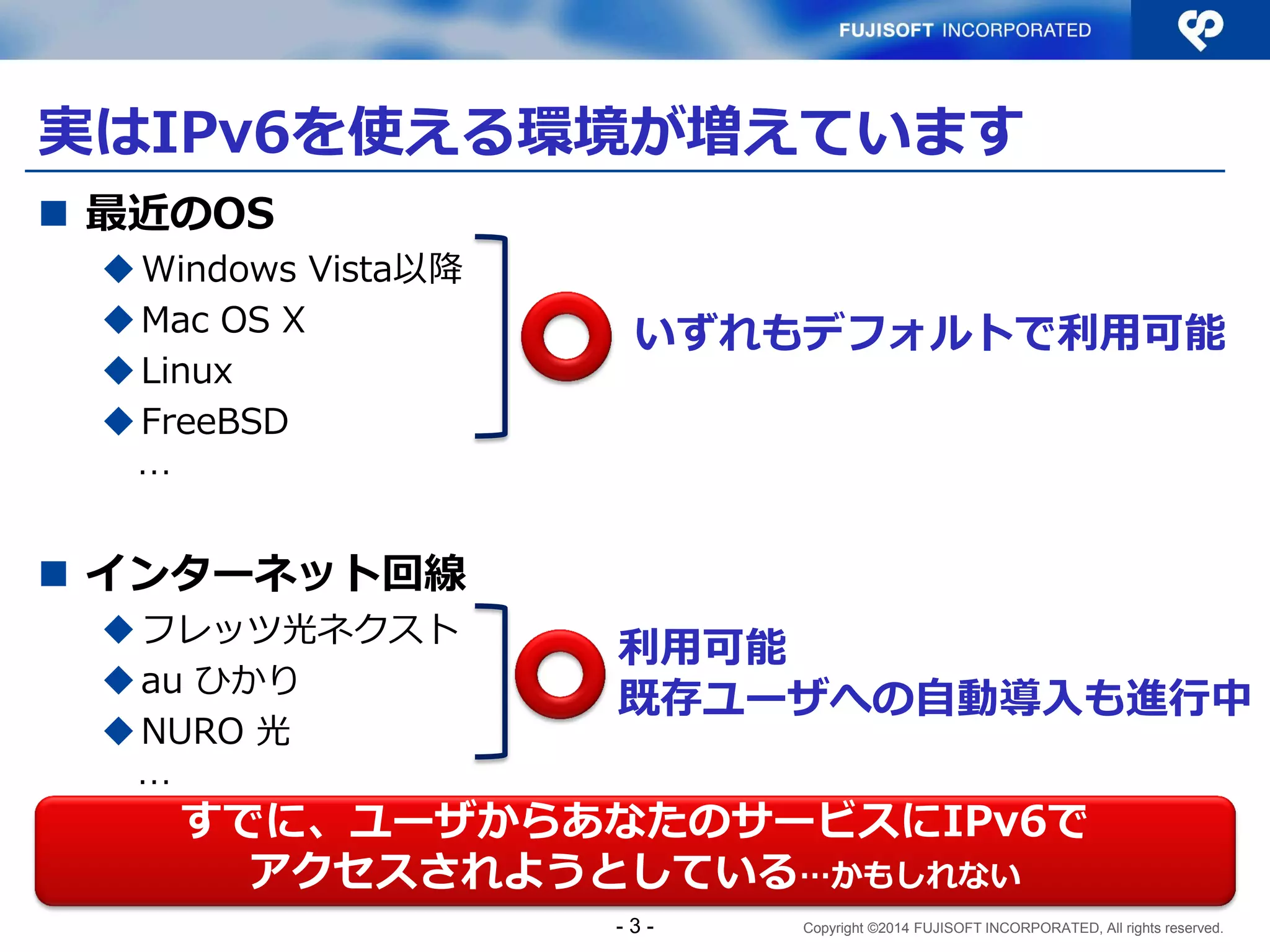 Copyright ©2014 FUJISOFT INCORPORATED, All rights reserved. 
実はIPv6を使える環境が増えています 
最近のOS 
Windows Vista以降 
Mac OS X 
Linux 
FreeBSD 
… 
インターネット回線 
フレッツ光ネクスト 
au ひかり 
NURO 光 
… 
- 3 - 
いずれもデフォルトで利用可能 
利用可能 
既存ユーザへの自動導入も進行中 
すでに、ユーザからあなたのサービスにIPv6で アクセスされようとしている…かもしれない  