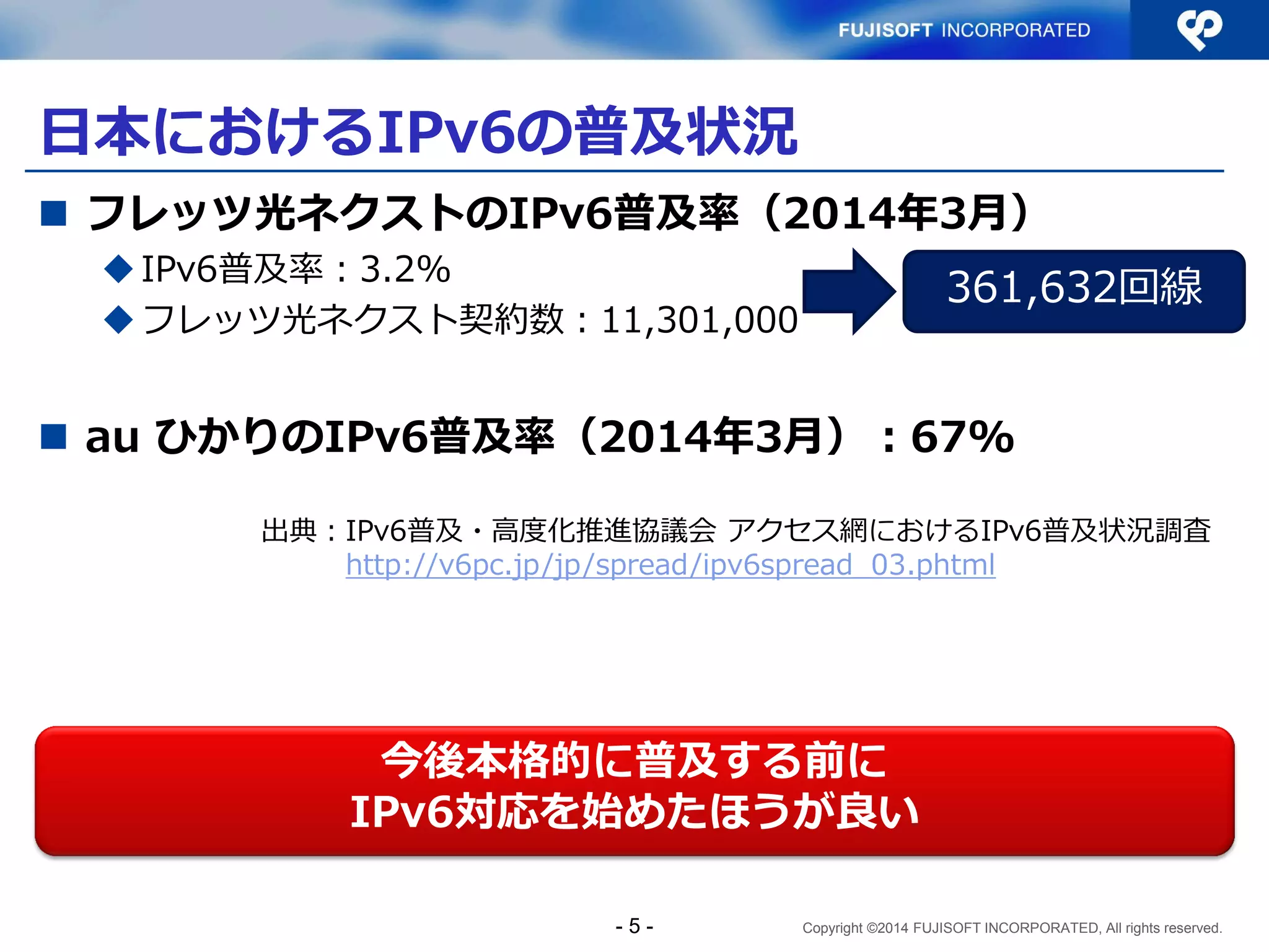 Copyright ©2014 FUJISOFT INCORPORATED, All rights reserved. 
日本におけるIPv6の普及状況 
フレッツ光ネクストのIPv6普及率（2014年3月） 
IPv6普及率：3.2% 
フレッツ光ネクスト契約数：11,301,000 
au ひかりのIPv6普及率（2014年3月）：67% 
- 5 - 
今後本格的に普及する前に 
IPv6対応を始めたほうが良い 
出典：IPv6普及・高度化推進協議会 アクセス網におけるIPv6普及状況調査 http://v6pc.jp/jp/spread/ipv6spread_03.phtml  