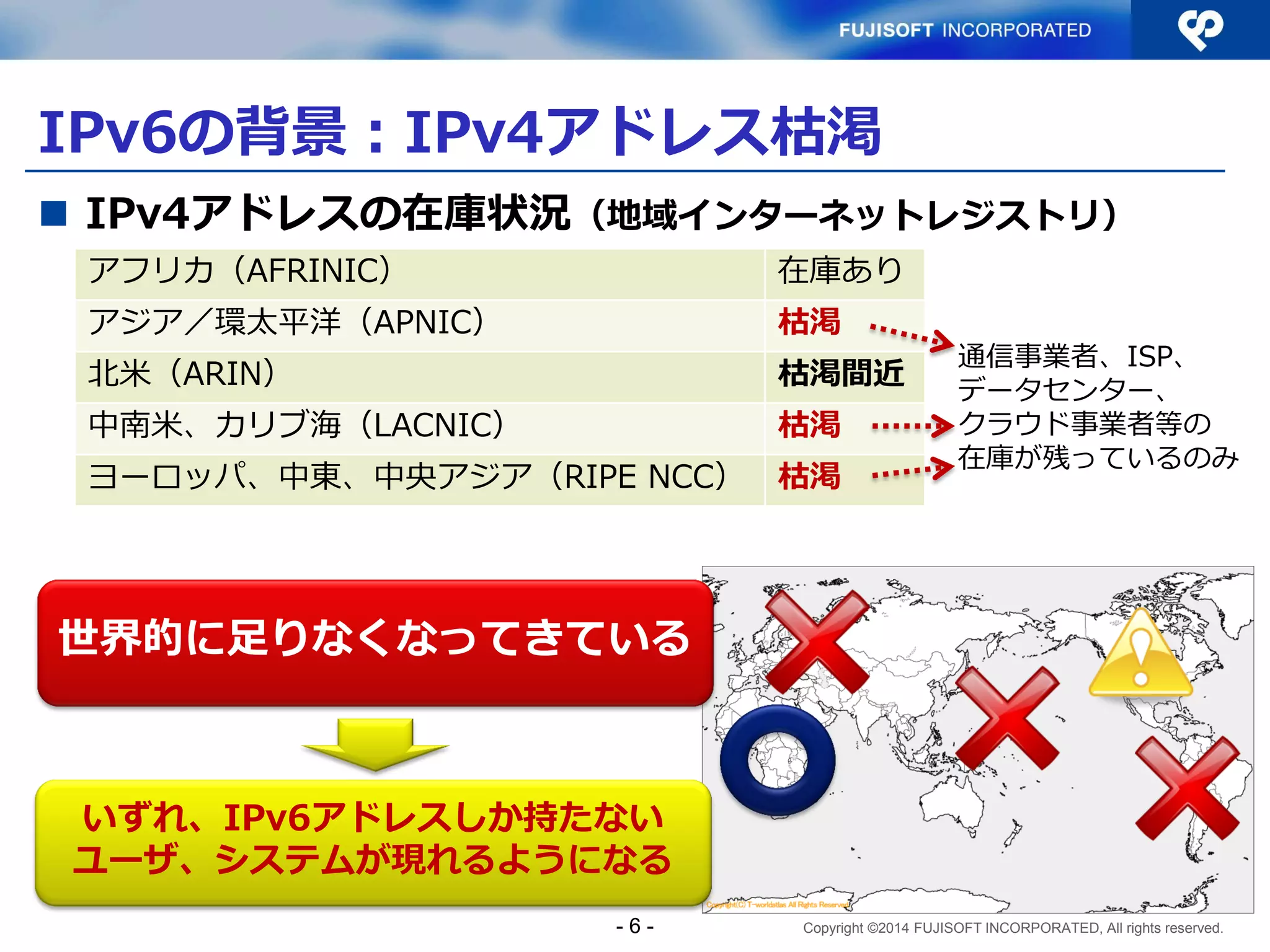 Copyright ©2014 FUJISOFT INCORPORATED, All rights reserved. 
IPv6の背景：IPv4アドレス枯渇 
- 6 - 
IPv4アドレスの在庫状況（地域インターネットレジストリ） 
アフリカ（AFRINIC） 
在庫あり 
アジア／環太平洋（APNIC） 
枯渇 
北米（ARIN） 
枯渇間近 
中南米、カリブ海（LACNIC） 
枯渇 
ヨーロッパ、中東、中央アジア（RIPE NCC） 
枯渇 
世界的に足りなくなってきている 
いずれ、IPv6アドレスしか持たない ユーザ、システムが現れるようになる 
通信事業者、ISP、 データセンター、 クラウド事業者等の 在庫が残っているのみ  