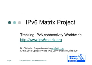 IPv6 Matrix Project

          Tracking IPv6 connectivity Worldwide
          http://www.ipv6matrix.org

          Dr. Olivier MJ Crépin-Leblond – ocl@gih.com
          APRIL 2011 Update / World IPv6 Day Version / 8 June 2011



Page 1   IPv6 Matrix Project - http://www.ipv6matrix.org
 