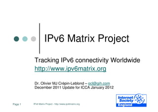 IPv6 Matrix Project

          Tracking IPv6 connectivity Worldwide
          http://www.ipv6matrix.org

          Dr. Olivier MJ Crépin-Leblond – ocl@gih.com
          December 2011 Update for ICCA January 2012



Page 1   IPv6 Matrix Project - http://www.ipv6matrix.org
 