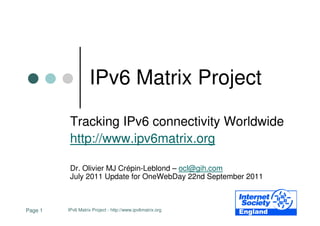 IPv6 Matrix Project

          Tracking IPv6 connectivity Worldwide
          http://www.ipv6matrix.org

          Dr. Olivier MJ Crépin-Leblond – ocl@gih.com
          July 2011 Update for OneWebDay 22nd September 2011



Page 1   IPv6 Matrix Project - http://www.ipv6matrix.org
 
