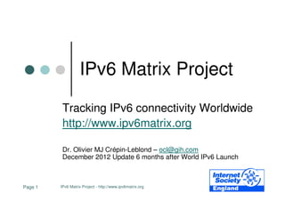 IPv6 Matrix Project

          Tracking IPv6 connectivity Worldwide
          http://www.ipv6matrix.org

          Dr. Olivier MJ Crépin-Leblond – ocl@gih.com
          December 2012 Update 6 months after World IPv6 Launch



Page 1   IPv6 Matrix Project - http://www.ipv6matrix.org
 