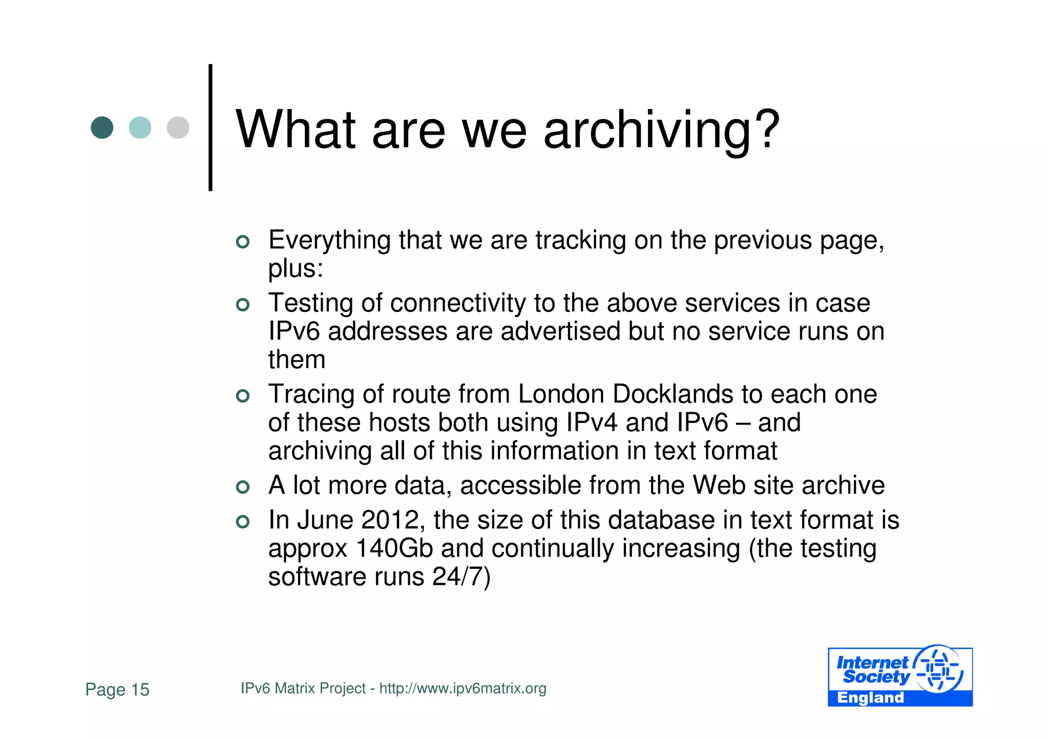 What are we archiving?
              Everything that we are tracking on the previous page,
              plus:
              Testing of connectivity to the above services in case
              IPv6 addresses are advertised but no service runs on
              them
              Tracing of route from London Docklands to each one
              of these hosts both using IPv4 and IPv6 – and
              archiving all of this information in text format
              A lot more data, accessible from the Web site archive
              In June 2012, the size of this database in text format is
              approx 140Gb and continually increasing (the testing
              software runs 24/7)



Page 15   IPv6 Matrix Project - http://www.ipv6matrix.org
 