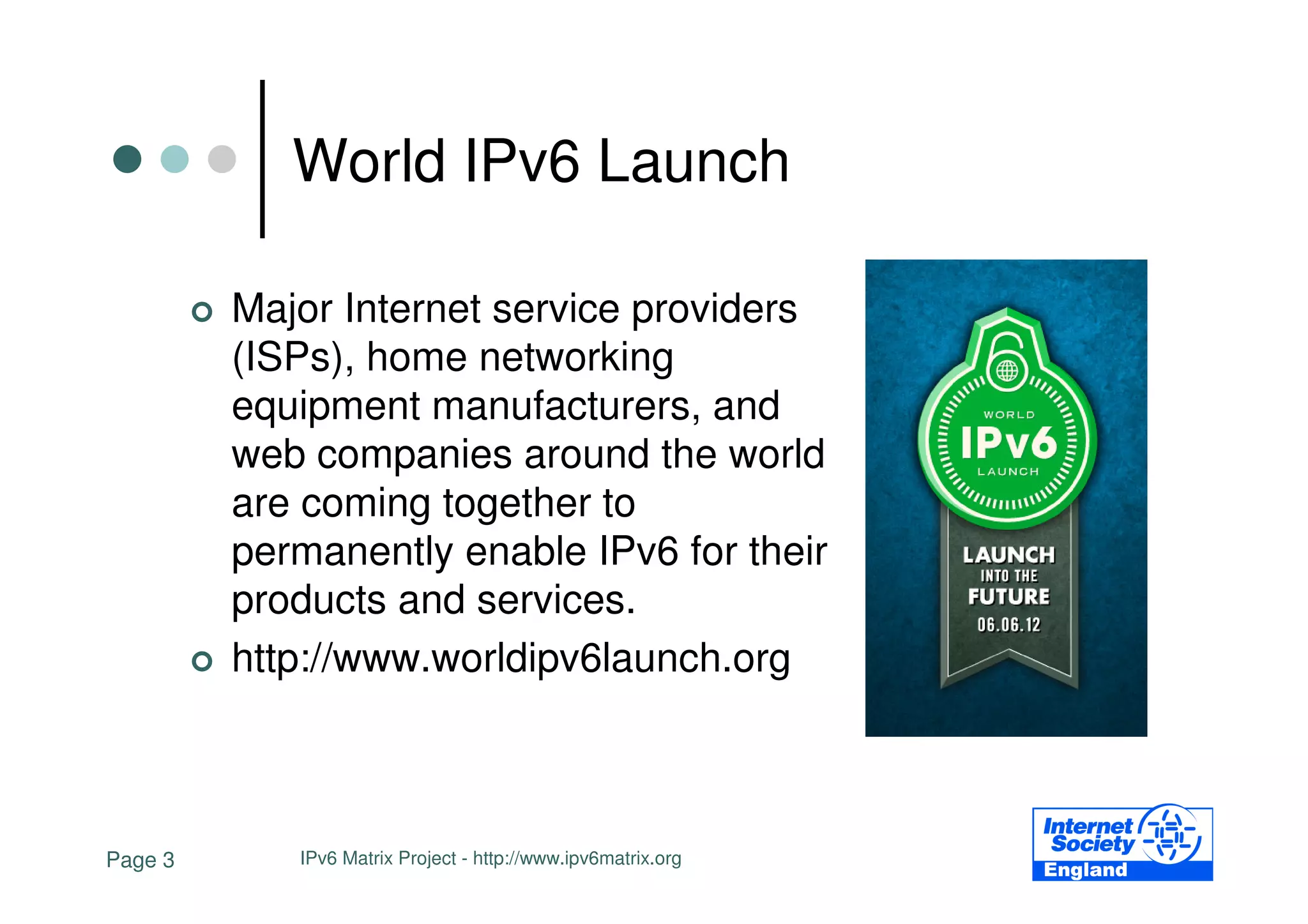 World IPv6 Launch

         Major Internet service providers
         (ISPs), home networking
         equipment manufacturers, and
         web companies around the world
         are coming together to
         permanently enable IPv6 for their
         products and services.
         http://www.worldipv6launch.org



Page 3      IPv6 Matrix Project - http://www.ipv6matrix.org
 