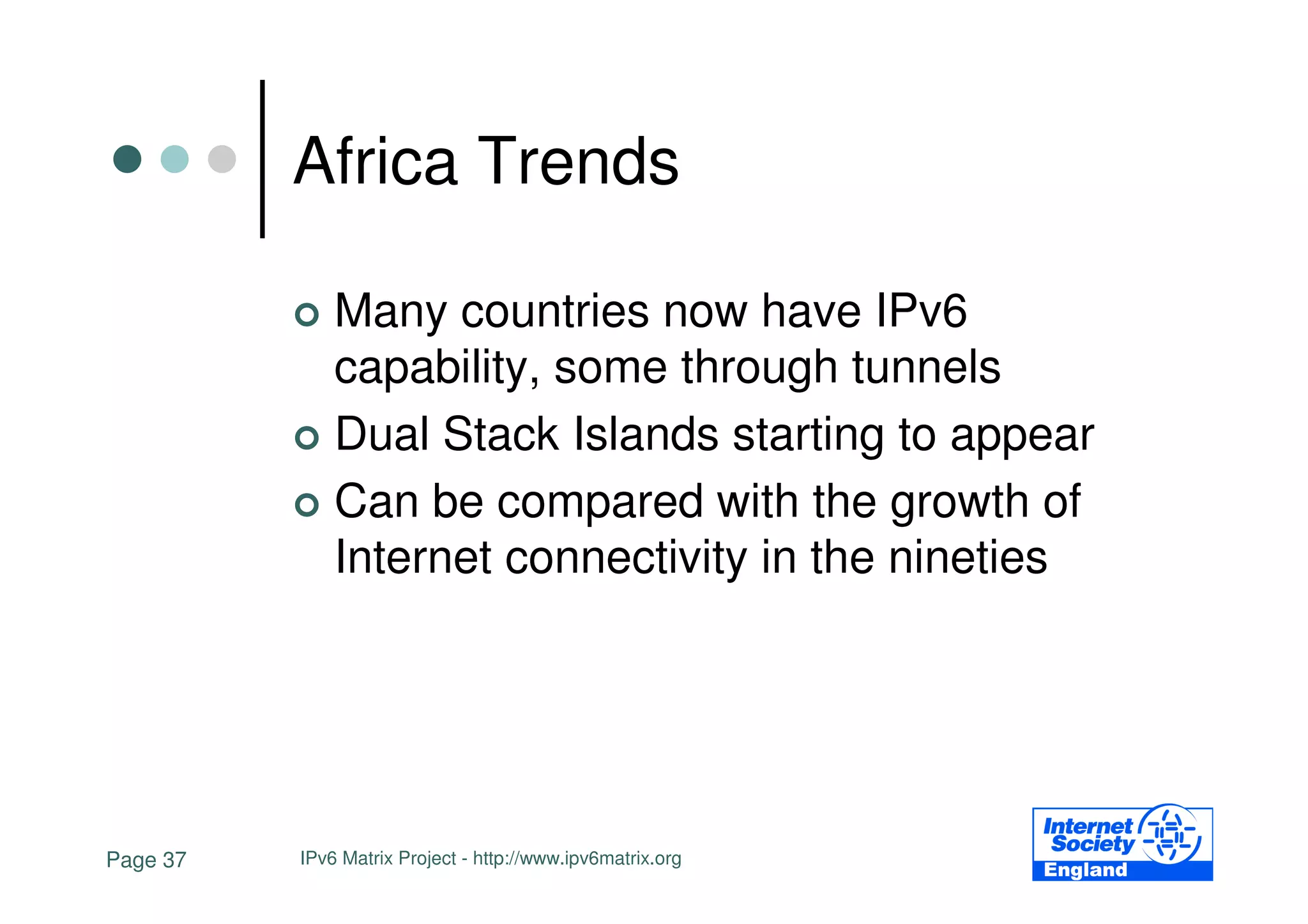 Africa Trends

              Many countries now have IPv6
              capability, some through tunnels
              Dual Stack Islands starting to appear
              Can be compared with the growth of
              Internet connectivity in the nineties




Page 37   IPv6 Matrix Project - http://www.ipv6matrix.org
 