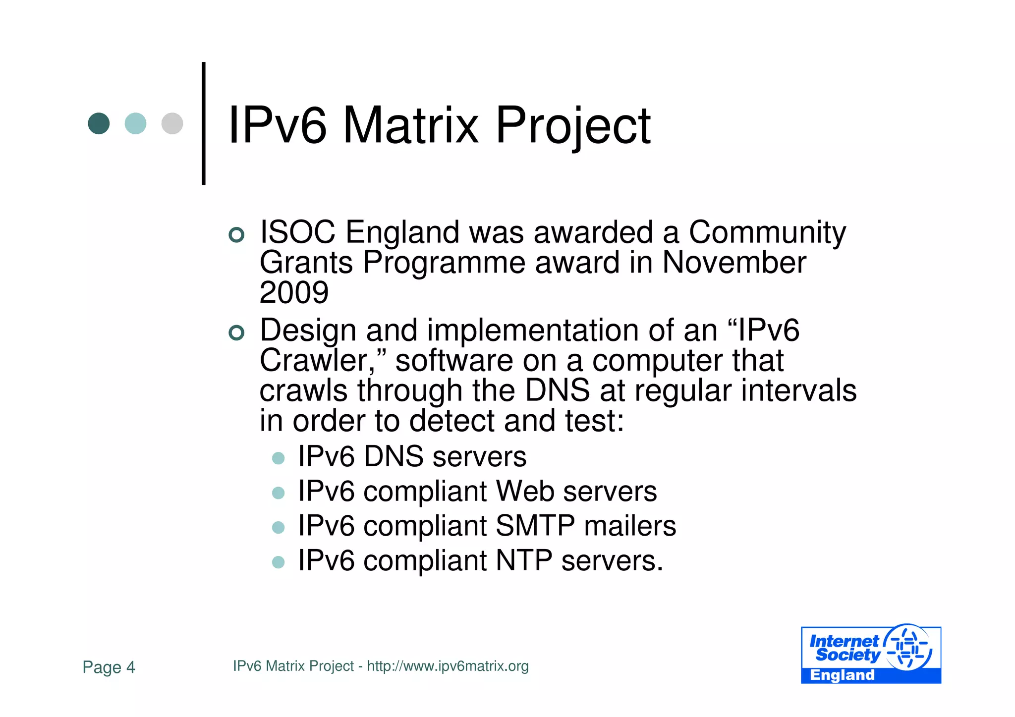 IPv6 Matrix Project
             ISOC England was awarded a Community
             Grants Programme award in November
             2009
             Design and implementation of an “IPv6
             Crawler,” software on a computer that
             crawls through the DNS at regular intervals
             in order to detect and test:
                   IPv6 DNS servers
                   IPv6 compliant Web servers
                   IPv6 compliant SMTP mailers
                   IPv6 compliant NTP servers.


Page 4   IPv6 Matrix Project - http://www.ipv6matrix.org
 