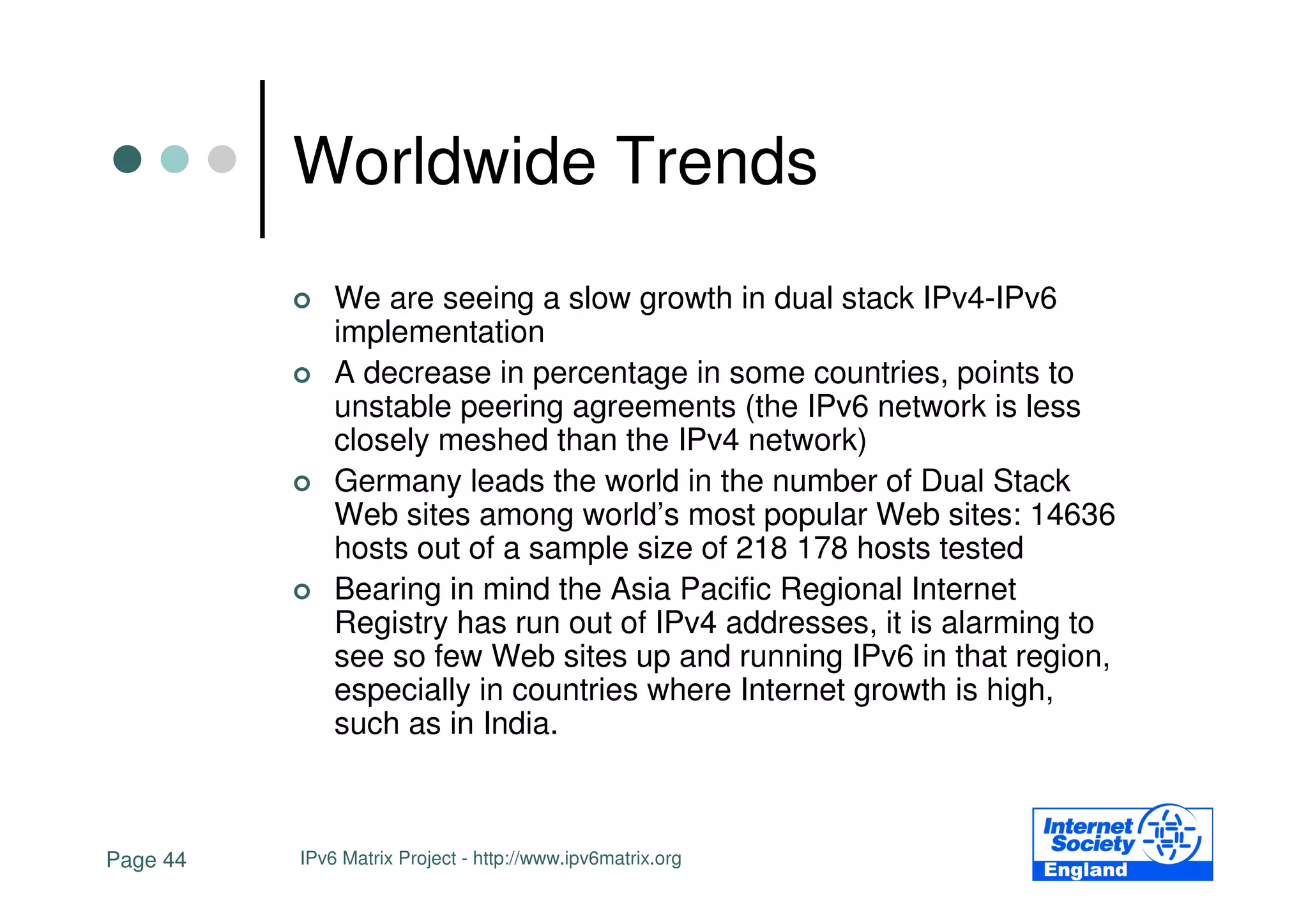 Worldwide Trends
              We are seeing a slow growth in dual stack IPv4-IPv6
              implementation
              A decrease in percentage in some countries, points to
              unstable peering agreements (the IPv6 network is less
              closely meshed than the IPv4 network)
              Germany leads the world in the number of Dual Stack
              Web sites among world’s most popular Web sites: 14636
              hosts out of a sample size of 218 178 hosts tested
              Bearing in mind the Asia Pacific Regional Internet
              Registry has run out of IPv4 addresses, it is alarming to
              see so few Web sites up and running IPv6 in that region,
              especially in countries where Internet growth is high,
              such as in India.



Page 44   IPv6 Matrix Project - http://www.ipv6matrix.org
 