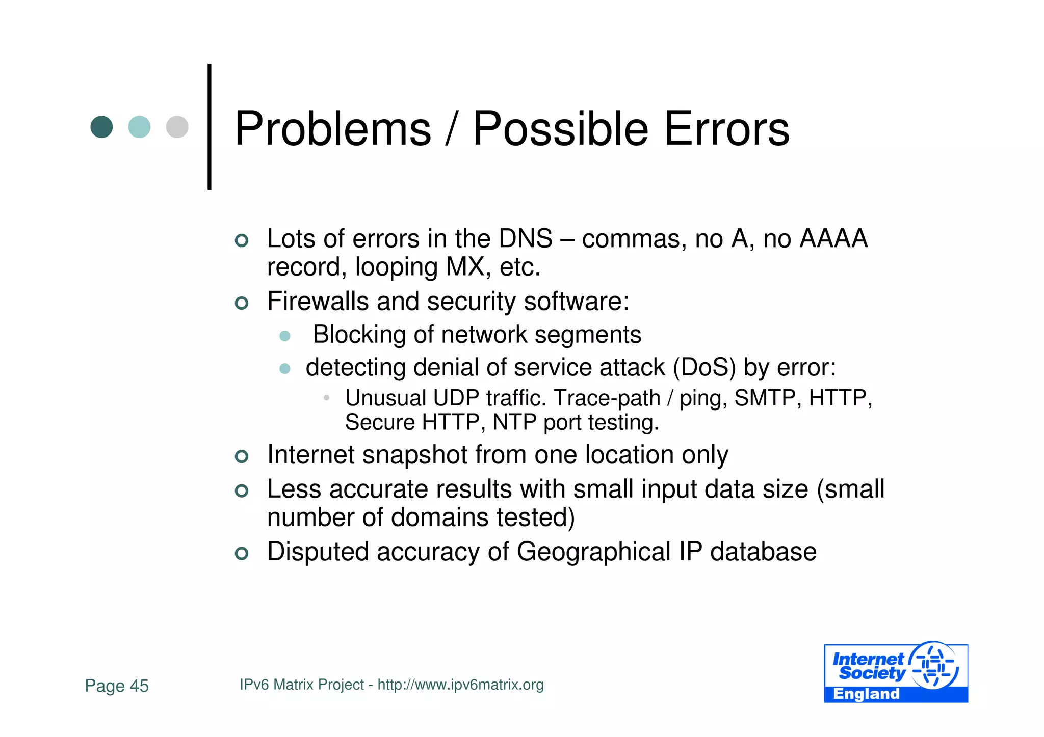 Problems / Possible Errors

              Lots of errors in the DNS – commas, no A, no AAAA
              record, looping MX, etc.
              Firewalls and security software:
                  Blocking of network segments
                  detecting denial of service attack (DoS) by error:
                      • Unusual UDP traffic. Trace-path / ping, SMTP, HTTP,
                        Secure HTTP, NTP port testing.
              Internet snapshot from one location only
              Less accurate results with small input data size (small
              number of domains tested)
              Disputed accuracy of Geographical IP database




Page 45   IPv6 Matrix Project - http://www.ipv6matrix.org
 