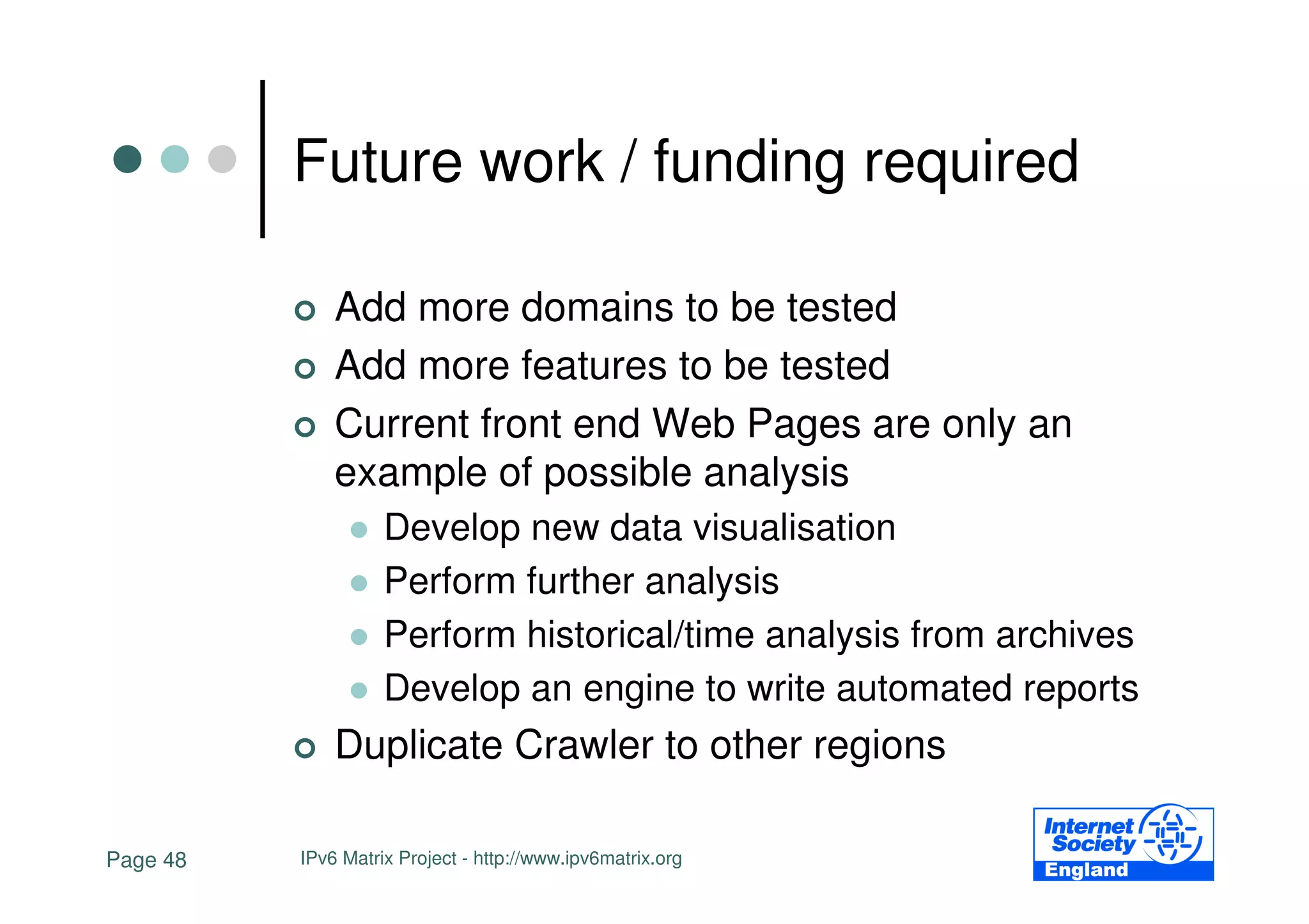 Future work / funding required

              Add more domains to be tested
              Add more features to be tested
              Current front end Web Pages are only an
              example of possible analysis
                    Develop new data visualisation
                    Perform further analysis
                    Perform historical/time analysis from archives
                    Develop an engine to write automated reports
              Duplicate Crawler to other regions

Page 48   IPv6 Matrix Project - http://www.ipv6matrix.org
 