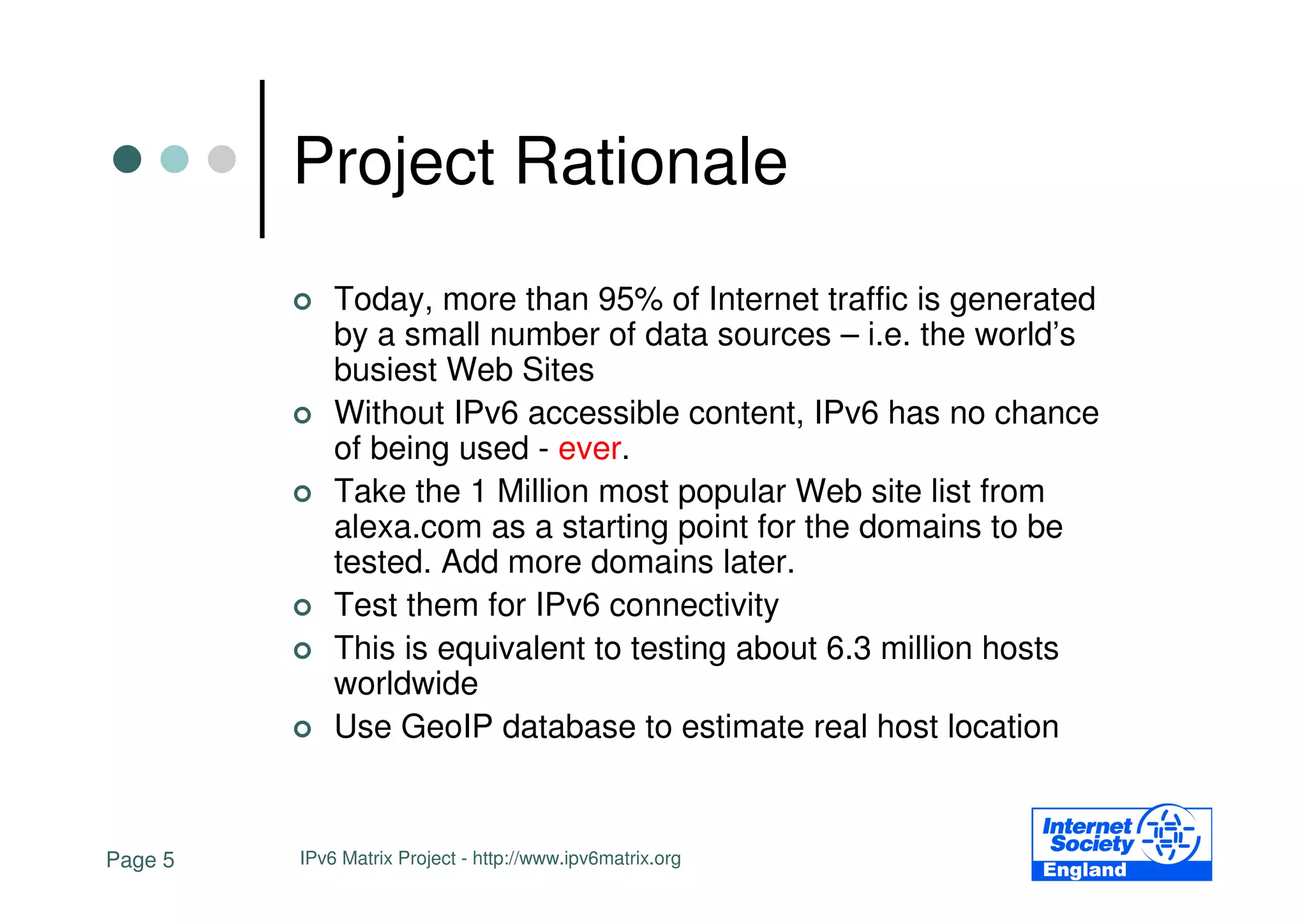 Project Rationale
             Today, more than 95% of Internet traffic is generated
             by a small number of data sources – i.e. the world’s
             busiest Web Sites
             Without IPv6 accessible content, IPv6 has no chance
             of being used - ever.
             Take the 1 Million most popular Web site list from
             alexa.com as a starting point for the domains to be
             tested. Add more domains later.
             Test them for IPv6 connectivity
             This is equivalent to testing about 6.3 million hosts
             worldwide
             Use GeoIP database to estimate real host location


Page 5   IPv6 Matrix Project - http://www.ipv6matrix.org
 