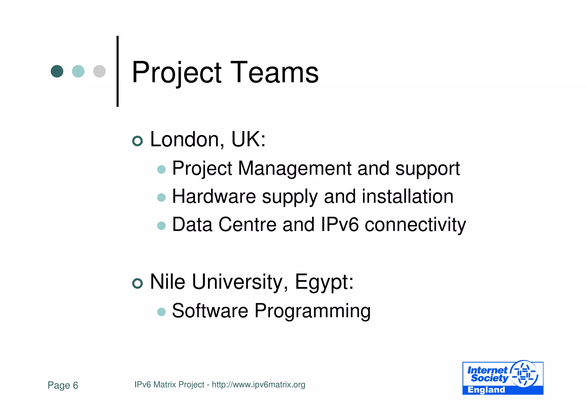 Project Teams

             London, UK:
                   Project Management and support
                   Hardware supply and installation
                   Data Centre and IPv6 connectivity

             Nile University, Egypt:
                   Software Programming


Page 6   IPv6 Matrix Project - http://www.ipv6matrix.org
 