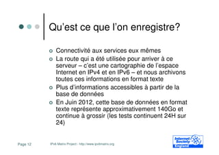 Qu’est ce que l’on enregistre?

              Connectivité aux services eux mêmes
              La route qui a été utilisée pour arriver à ce
              serveur – c’est une cartographie de l’espace
              Internet en IPv4 et en IPv6 – et nous archivons
              toutes ces informations en format texte
              Plus d’informations accessibles à partir de la
              base de données
              En Juin 2012, cette base de données en format
              texte représente approximativement 140Go et
              continue à grossir (les tests continuent 24H sur
              24)


Page 12   IPv6 Matrix Project - http://www.ipv6matrix.org
 