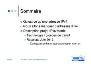 Sommaire

             Qu’est ce qu’une adresse IPv4
             Nous allons manquer d’adresses IPv4
             Description projet IPv6 Matrix
                   Technologie / groupes de travail
                   Résultats Juin 2012
                     • Comparaison historique avec essor Internet




Page 2   IPv6 Matrix Project - http://www.ipv6matrix.org
 