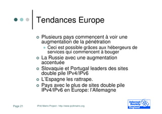 Tendances Europe
              Plusieurs pays commencent à voir une
              augmentation de la pénétration
                    Ceci est possible grâces aux hébergeurs de
                    services qui commencent à bouger
              La Russie avec une augmentation
              accentuée
              Slovaquie et Portugal leaders des sites
              double pile IPv4/IPv6
              L’Espagne les rattrape.
              Pays avec le plus de sites double pile
              IPv4/IPv6 en Europe: l’Allemagne


Page 21   IPv6 Matrix Project - http://www.ipv6matrix.org
 