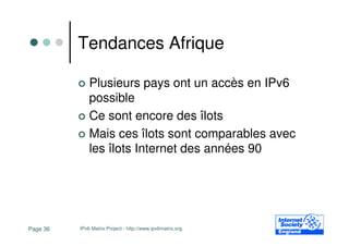 Tendances Afrique

              Plusieurs pays ont un accès en IPv6
              possible
              Ce sont encore des îlots
              Mais ces îlots sont comparables avec
              les îlots Internet des années 90




Page 36   IPv6 Matrix Project - http://www.ipv6matrix.org
 