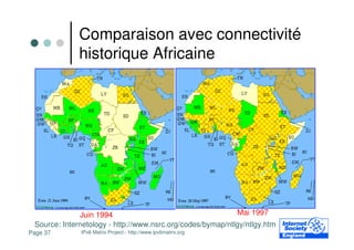 Comparaison avec connectivité
              historique Africaine




              Juin 1994                                     Mai 1997
 Source: Internetology - http://www.nsrc.org/codes/bymap/ntlgy/ntlgy.htm
Page 37       IPv6 Matrix Project - http://www.ipv6matrix.org
 