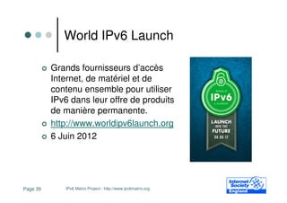 World IPv6 Launch

          Grands fournisseurs d’accès
          Internet, de matériel et de
          contenu ensemble pour utiliser
          IPv6 dans leur offre de produits
          de manière permanente.
          http://www.worldipv6launch.org
          6 Juin 2012




Page 39      IPv6 Matrix Project - http://www.ipv6matrix.org
 