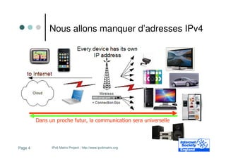 Nous allons manquer d’adresses IPv4




         Dans un proche futur, la communication sera universelle




Page 4         IPv6 Matrix Project - http://www.ipv6matrix.org
 
