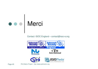 Merci
                    Contact: ISOC England – contact@isoc-e.org




                                                            CTM
                                                        International




Page 40   IPv6 Matrix Project - http://www.ipv6matrix.org
 