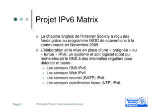 Projet IPv6 Matrix
             La chapitre anglais de l’Internet Society a reçu des
             fonds grâce au programme ISOC de subventions à la
             communauté en Novembre 2009
             L’élaboration et la mise en place d’une « araignée » ou
             « tortue » IPv6: un système et son logiciel robot qui
             rechercherait le DNS à des intervalles réguliers pour
             détecter et tester:
                 Les serveurs DNS IPv6
                 Les serveurs Web IPv6
                 Les serveurs courriel (SMTP) IPv6
                 Les serveurs coordination heure (NTP) IPv6




Page 9   IPv6 Matrix Project - http://www.ipv6matrix.org
 