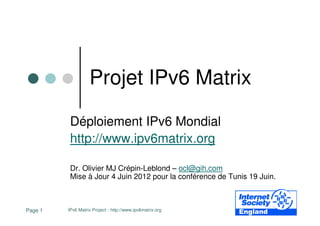 Projet IPv6 Matrix

          Déploiement IPv6 Mondial
          http://www.ipv6matrix.org

          Dr. Olivier MJ Crépin-Leblond – ocl@gih.com
          Mise à Jour 4 Juin 2012 pour la conférence de Tunis 19 Juin.



Page 1   IPv6 Matrix Project - http://www.ipv6matrix.org
 