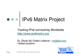 IPv6 Matrix Project
          Tracking IPv6 connectivity Worldwide
          http://www.ipv6matrix.org

          Dr. Olivier MJ Crépin-Leblond – ocl@gih.com
          <Date/Location>


Page 1   IPv6 Matrix Project - http://www.ipv6matrix.org
 