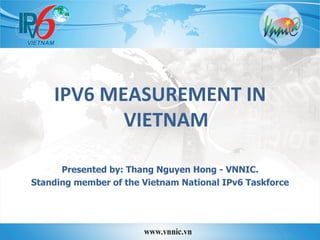  
IPV6	
  MEASUREMENT	
  IN	
  
VIETNAM	
  
	
  
Presented by: Thang Nguyen Hong - VNNIC.
Standing member of the Vietnam National IPv6 Taskforce
	
  
 
