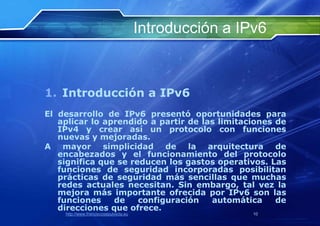 Introducción a IPv6



1. Introducción a IPv6
El desarrollo de IPv6 presentó oportunidades para
   aplicar lo aprendido a partir de las limitaciones de
   IPv4 y crear así un protocolo con funciones
   nuevas y mejoradas.
A mayor simplicidad de la arquitectura de
   encabezados y el funcionamiento del protocolo
   significa que se reducen los gastos operativos. Las
   funciones de seguridad incorporadas posibilitan
   prácticas de seguridad más sencillas que muchas
   redes actuales necesitan. Sin embargo, tal vez la
   mejora más importante ofrecida por IPv6 son las
   funciones    de    configuración   automática     de
   direcciones que ofrece.
    http://www.franciscosepulveda.eu                    10
 