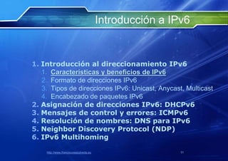 Introducción a IPv6


1. Introducción al direccionamiento IPv6
   1. Características y beneficios de IPv6
   2. Formato de direcciones IPv6
   3. Tipos de direcciones IPv6: Unicast, Anycast, Multicast
   4. Encabezado de paquetes IPv6
2. Asignación de direcciones IPv6: DHCPv6
3. Mensajes de control y errores: ICMPv6
4. Resolución de nombres: DNS para IPv6
5. Neighbor Discovery Protocol (NDP)
6. IPv6 Multihoming

    http://www.franciscosepulveda.eu                    11
 