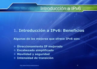 Introducción a IPv6



1. Introducción a IPv6: Beneficios

Algunas de las mejoras que ofrece IPv6 son:

   Direccionamiento IP mejorado
   Encabezado simplificado
   Movilidad y seguridad
   Intensidad de transición

     http://www.franciscosepulveda.eu                    12
 