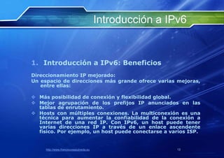 Introducción a IPv6


1. Introducción a IPv6: Beneficios
Direccionamiento IP mejorado:
Un espacio de direcciones más grande ofrece varias mejoras,
   entre ellas:

 Más posibilidad de conexión y flexibilidad global.
 Mejor agrupación de los prefijos IP anunciados en las
  tablas de enrutamiento.
 Hosts con múltiples conexiones. La multiconexión es una
  técnica para aumentar la confiabilidad de la conexión a
  Internet de una red IP. Con IPv6, un host puede tener
  varias direcciones IP a través de un enlace ascendente
  físico. Por ejemplo, un host puede conectarse a varios ISP.


     http://www.franciscosepulveda.eu                    13
 