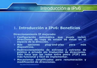 Introducción a IPv6



1. Introducción a IPv6: Beneficios
Direccionamiento IP mejorado:
 Configuración automática que puede incluir
   direcciones de capa de enlace de datos en el
   espacio de la dirección.
 Más      opciones     plug-and-play    para  más
   dispositivos.
 Redireccionamiento de extremo a extremo de
   público a privado sin traducción de direcciones.
   Esto hace que las redes entre peers (P2P) sea
   más funcional y fácil de implementar.
 Mecanismos simplificados para renumeración y
   modificación de direcciones.
    http://www.franciscosepulveda.eu                    14
 