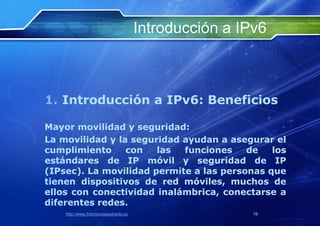 Introducción a IPv6



1. Introducción a IPv6: Beneficios

Mayor movilidad y seguridad:
La movilidad y la seguridad ayudan a asegurar el
cumplimiento     con   las  funciones    de   los
estándares de IP móvil y seguridad de IP
(IPsec). La movilidad permite a las personas que
tienen dispositivos de red móviles, muchos de
ellos con conectividad inalámbrica, conectarse a
diferentes redes.
    http://www.franciscosepulveda.eu                    16
 