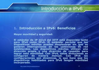 Introducción a IPv6


1. Introducción a IPv6: Beneficios
Mayor movilidad y seguridad:

El estándar de IP móvil del IETF está disponible tanto
para IPv4 como IPv6. El estándar permite que los
dispositivos móviles puedan desplazarse sin que se
generen interrupciones en las conexiones de red
establecidas. Los dispositivos móviles utilizan una
dirección propia y una dirección de respaldo para
lograr esta movilidad. Con IPv4, estas direcciones se
configuran de manera manual. Con IPv6 las
configuraciones son dinámicas, lo que hace que los
dispositivos habilitados para IPv6 tengan movilidad
incorporada.
    http://www.franciscosepulveda.eu                    17
 